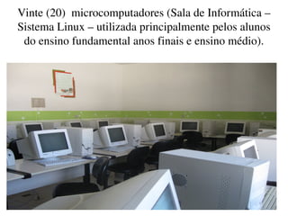 Vinte (20)  microcomputadores (Sala de Informática – 
    Sistema Linux – utilizada principalmente pelos alunos 
     do ensino fundamental anos finais e ensino médio).




                               
 