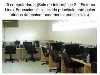 10 computadores (Sala de Informática 2 – Sistema 
Linux Educacional ­  utilizada principalmente pelos 
   alunos do ensino fundamental anos iniciais)




                          
 