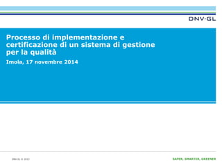 DNV GL © 2013 SAFER, SMARTER, GREENER 
Processo di implementazione e 
certificazione di un sistema di gestione 
per la qualità 
Imola, 17 novembre 2014 
 