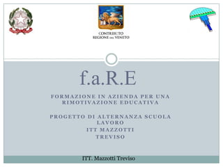 f.a.R.E
FORMAZIONE IN AZIENDA PER UNA
  RIMOTIVAZIONE EDUCATIVA

PROGETTO DI ALTERNANZA SCUOLA
            LAVORO
         ITT MAZZOTTI
            TREVISO



       ITT. Mazzotti Treviso
 
