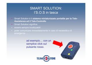SMART SOLUTION:
                      l’S.O.S in tasca
    Smart Solution è il sistema miniaturizzato portatile per la Tele-
    Assistenza ed il Tele-Controllo
    Smart Solution significa:
•   essere sempre localizzabili
•   poter comunicare immediatamente in caso di necessità e di
    emergenza …


                ad esempio… con un
                semplice click sul
                pulsante rosso.
 