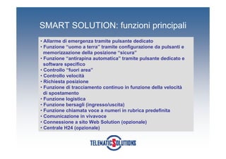 SMART SOLUTION: funzioni principali
• Allarme di emergenza tramite pulsante dedicato
• Funzione “uomo a terra” tramite configurazione da pulsanti e
  memorizzazione della posizione “sicura”
• Funzione “antirapina automatica” tramite pulsante dedicato e
  software specifico
• Controllo “fuori area”
• Controllo velocità
• Richiesta posizione
• Funzione di tracciamento continuo in funzione della velocità
  di spostamento
• Funzione logistica
• Funzione bersagli (ingresso/uscita)
• Funzione chiamata voce a numeri in rubrica predefinita
• Comunicazione in vivavoce
• Connessione a sito Web Solution (opzionale)
• Centrale H24 (opzionale)
 