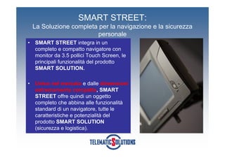 SMART STREET:
    La Soluzione completa per la navigazione e la sicurezza
                         personale
•   SMART STREET integra in un
    completo e compatto navigatore con
    monitor da 3.5 pollici Touch Screen, le
    principali funzionalità del prodotto
    SMART SOLUTION.

•   Unico nel mercato e dalle dimensioni
    estremamente compatte, SMART
    STREET offre quindi un oggetto
    completo che abbina alle funzionalità
    standard di un navigatore, tutte le
    caratteristiche e potenzialità del
    prodotto SMART SOLUTION
    (sicurezza e logistica).
 