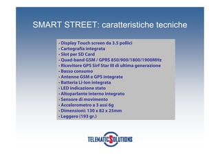 SMART STREET: caratteristiche tecniche

      • Display Touch screen da 3.5 pollici
      • Cartografia integrata
      • Slot per SD Card
      • Quad-band GSM / GPRS 850/900/1800/1900MHz
      • Ricevitore GPS Sirf Star III di ultima generazione
      • Basso consumo
      • Antenne GSM e GPS integrate
      • Batteria Li-Ion integrata
      • LED indicazione stato
      • Altoparlante interno integrato
      • Sensore di movimento
      • Accelerometro a 3 assi 6g
      • Dimensioni: 130 x 82 x 25mm
      • Leggero (193 gr.)
 