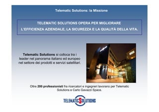 Telematic Solutions: la Missione


             TELEMATIC SOLUTIONS OPERA PER MIGLIORARE
 L’EFFICIENZA AZIENDALE, LA SICUREZZA E LA QUALITÀ DELLA VITA.




   Telematic Solutions si colloca tra i
leader nel panorama italiano ed europeo
nel settore dei prodotti e servizi satellitari.




        Oltre 200 professionisti fra ricercatori e ingegneri lavorano per Telematic
                           Solutions e Carlo Gavazzi Space.
 