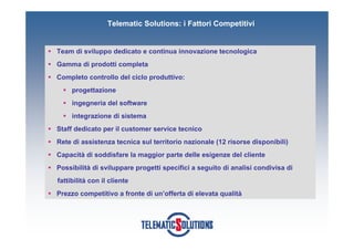 Telematic Solutions: i Fattori Competitivi


Team di sviluppo dedicato e continua innovazione tecnologica
Gamma di prodotti completa
Completo controllo del ciclo produttivo:
     progettazione
     ingegneria del software
     integrazione di sistema
Staff dedicato per il customer service tecnico
Rete di assistenza tecnica sul territorio nazionale (12 risorse disponibili)
Capacità di soddisfare la maggior parte delle esigenze del cliente
Possibilità di sviluppare progetti specifici a seguito di analisi condivisa di
fattibilità con il cliente
Prezzo competitivo a fronte di un’offerta di elevata qualità
 