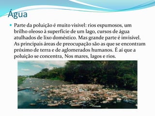 ÁguaParte da poluição é muito visível: rios espumosos, um brilho oleoso à superfície de um lago, cursos de água atulhados de lixo doméstico. Mas grande parte é invisível.As principais áreas de preocupação são as que se encontram próximo de terra e de aglomerados humanos. É aí que a poluição se concentra, Nos mares, lagos e rios.