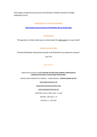 Informações complementares (Cursos/ Intercâmbios/ Trabalho Voluntário / Artigos
publicados/ Livros)



                           MODELOS DE CV VITAE NA INTERNET

               http://www.meucurriculum.com/modelos-de-curriculum.php



                                        CURIOSIDADE

   “20 segundos é o tempo médio que um selecionador fica debruçado no cv que recebe”



                                   MINUTO DE REFLEXÃO

   “Grandes Realizações são possíveis quando se dá importância aos pequenos começos”.

                                           (Lao Tse)



                                          BOA SORTE!



         SOMOS ESPECIALIZADOS EM LIFE COACHING VOLTADO PARA CARREIRA, ORIENTAÇÃO DE
                      CARREIRA/VOCACIONAL E RECOLOCAÇÃO PROFISSIONAL.

        CONHEÇA NOSSO WORKSHOP DE CARREIRA – TURMAS MENSAIS – CONFIRA AGENDA NO SITE.

                                   WWW.MBCOACHING.NET.BR

                             WWW.MBTVCOACHING.BLOGSPOT.COM

                                CONTATO@MBCOACHING.NET.BR

                            ESCRITÓRIO: RUA DR. CÉSAR, 1368 – CJ. 1008

                                   SANTANA – SÃO PAULO – SP

                                    TELEFONE: 11 – 9201-7997
 