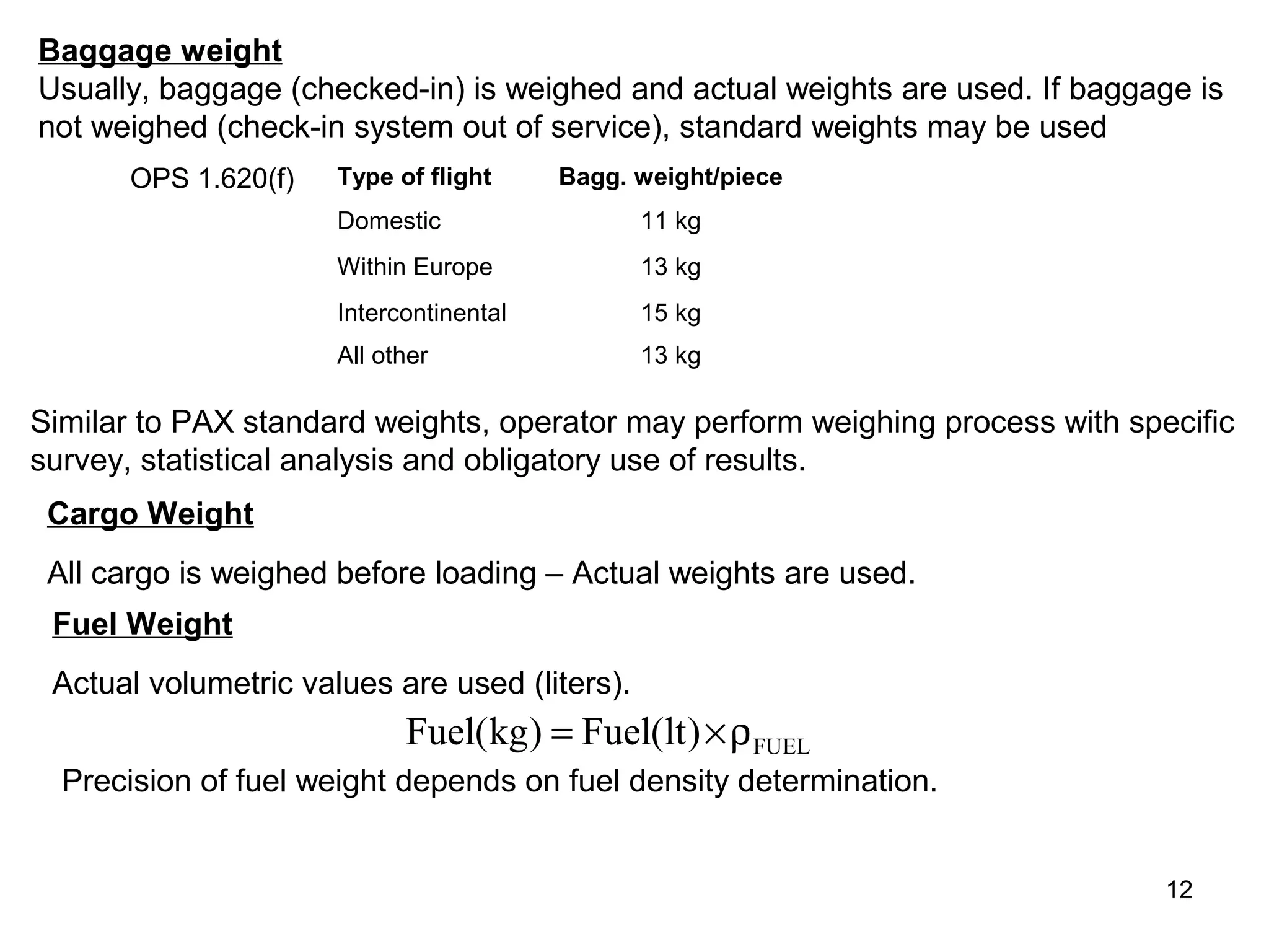 Baggage weight
Usually, baggage (checked-in) is weighed and actual weights are used. If baggage is
not weighed (check-in system out of service), standard weights may be used
      OPS 1.620(f)    Type of flight     Bagg. weight/piece
                      Domestic                 11 kg
                      Within Europe            13 kg
                      Intercontinental         15 kg
                      All other                13 kg

Similar to PAX standard weights, operator may perform weighing process with specific
survey, statistical analysis and obligatory use of results.
 Cargo Weight
 All cargo is weighed before loading – Actual weights are used.
 Fuel Weight
 Actual volumetric values are used (liters).
                            Fuel(kg) = Fuel(lt ) × ρ FUEL
  Precision of fuel weight depends on fuel density determination.


                                                                               12
 