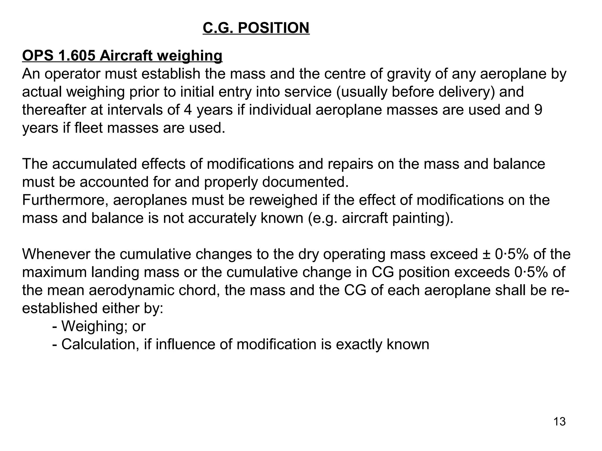 C.G. POSITION
OPS 1.605 Aircraft weighing
An operator must establish the mass and the centre of gravity of any aeroplane by
actual weighing prior to initial entry into service (usually before delivery) and
thereafter at intervals of 4 years if individual aeroplane masses are used and 9
years if fleet masses are used.

The accumulated effects of modifications and repairs on the mass and balance
must be accounted for and properly documented.
Furthermore, aeroplanes must be reweighed if the effect of modifications on the
mass and balance is not accurately known (e.g. aircraft painting).

Whenever the cumulative changes to the dry operating mass exceed ± 0·5% of the
maximum landing mass or the cumulative change in CG position exceeds 0·5% of
the mean aerodynamic chord, the mass and the CG of each aeroplane shall be re-
established either by:
    - Weighing; or
    - Calculation, if influence of modification is exactly known




                                                                                  13
 