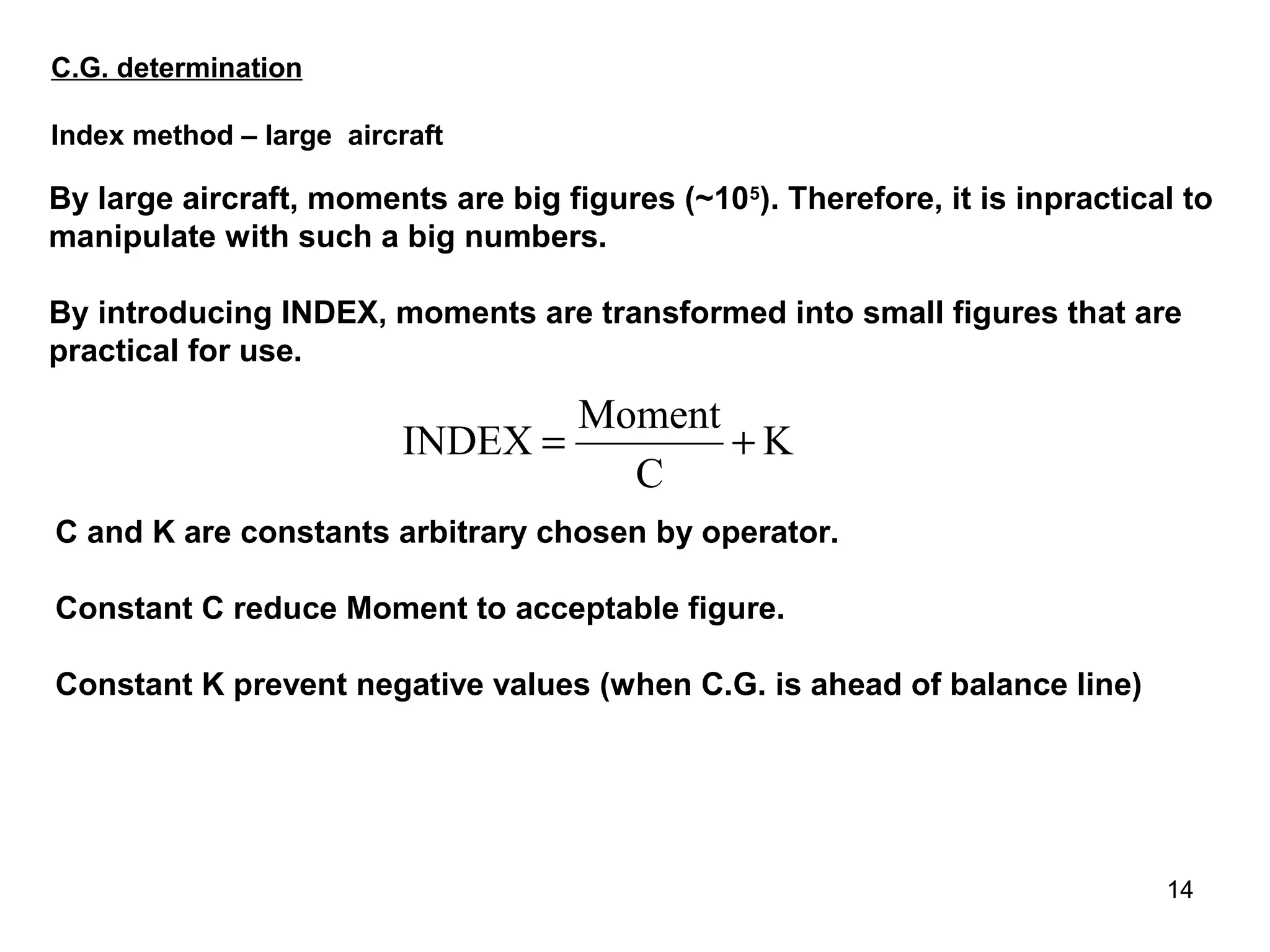C.G. determination

Index method – large aircraft

By large aircraft, moments are big figures (~105). Therefore, it is inpractical to
manipulate with such a big numbers.

By introducing INDEX, moments are transformed into small figures that are
practical for use.

                                 Moment
                         INDEX =        +K
                                   C
C and K are constants arbitrary chosen by operator.

Constant C reduce Moment to acceptable figure.

Constant K prevent negative values (when C.G. is ahead of balance line)




                                                                              14
 