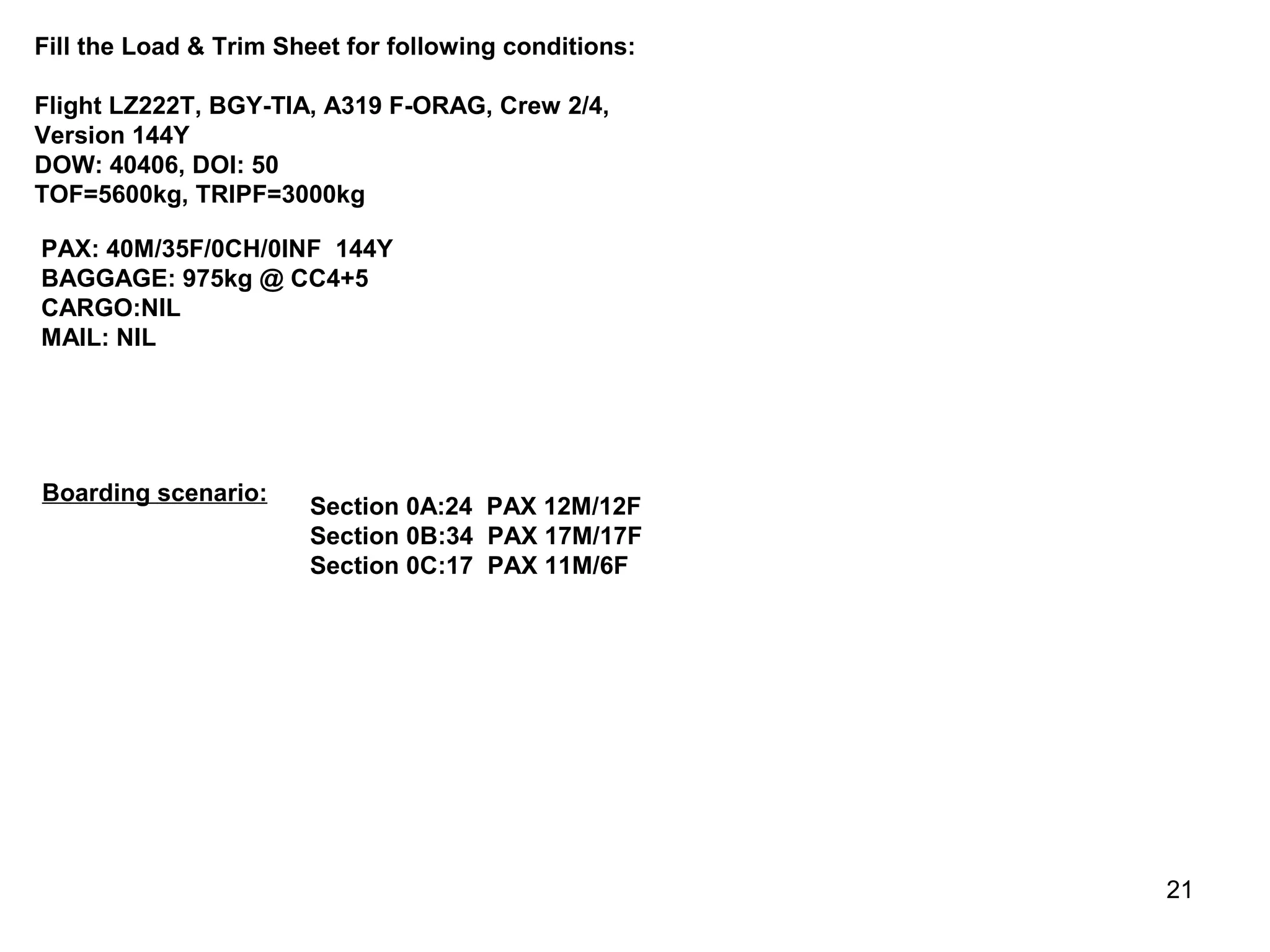 Fill the Load & Trim Sheet for following conditions:

Flight LZ222T, BGY-TIA, A319 F-ORAG, Crew 2/4,
Version 144Y
DOW: 40406, DOI: 50
TOF=5600kg, TRIPF=3000kg

PAX: 40M/35F/0CH/0INF 144Y
BAGGAGE: 975kg @ CC4+5
CARGO:NIL
MAIL: NIL




Boarding scenario:
                       Section 0A:24 PAX 12M/12F
                       Section 0B:34 PAX 17M/17F
                       Section 0C:17 PAX 11M/6F




                                                       21
 