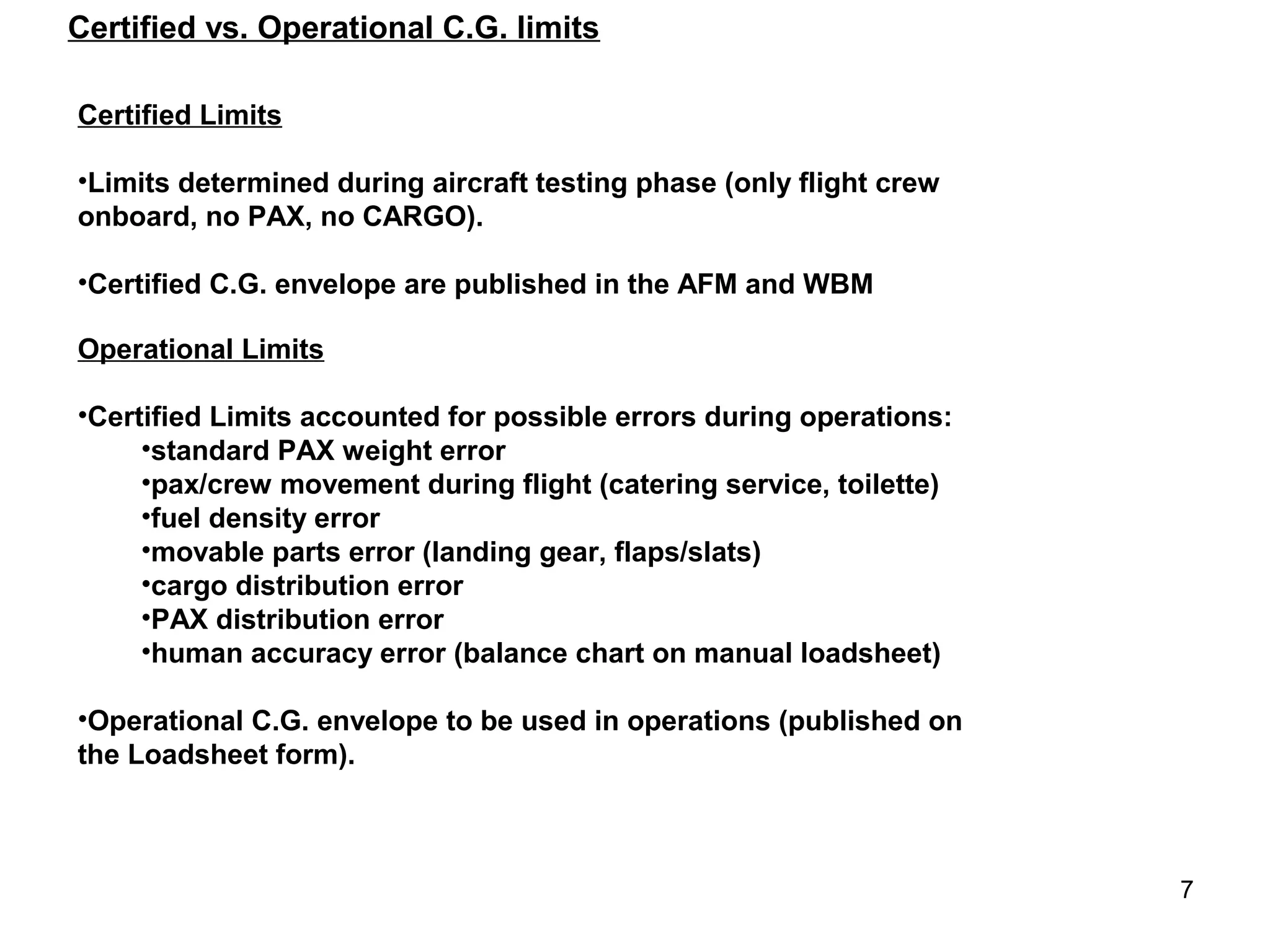Certified vs. Operational C.G. limits

Certified Limits

•Limits determined during aircraft testing phase (only flight crew
onboard, no PAX, no CARGO).

•Certified C.G. envelope are published in the AFM and WBM

Operational Limits

•Certified Limits accounted for possible errors during operations:
     •standard PAX weight error
     •pax/crew movement during flight (catering service, toilette)
     •fuel density error
     •movable parts error (landing gear, flaps/slats)
     •cargo distribution error
     •PAX distribution error
     •human accuracy error (balance chart on manual loadsheet)

•Operational C.G. envelope to be used in operations (published on
the Loadsheet form).



                                                                     7
 