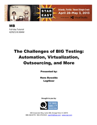 MB
Full-day Tutorial
4/29/13 8:30AM

The Challenges of BIG Testing:
Automation, Virtualization,
Outsourcing, and More
Presented by:
Hans Buwalda
LogiGear

Brought to you by:

340 Corporate Way, Suite 300, Orange Park, FL 32073
888-268-8770 ∙ 904-278-0524 ∙ sqeinfo@sqe.com ∙ www.sqe.com

 