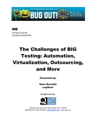 MB
Full-day Tutorials
5/5/2014 8:30:00 AM
The Challenges of BIG
Testing: Automation,
Virtualization, Outsourcing,
and More
Presented by:
Hans Buwalda
LogiGear
Brought to you by:
340 Corporate Way, Suite 300, Orange Park, FL 32073
888-268-8770 ∙ 904-278-0524 ∙ sqeinfo@sqe.com ∙ www.sqe.com
 