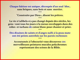 Chaque bâtisse est unique, découpée d'un seul bloc,
sans briques, sans bois et sans mortier.
***
"Construite par Dieu», disent les prêtres.
***
La vie à Lalibela n'a pas changé depuis des siècles, les
gens vont tous les jours à la messe enveloppés dans des
robes et turbans de coton blanc pour chanter et prier.
***
Des dizaines de saints et d'anges naïfs à la peau mate
ont été peints autrefois sur les parois rocheuses
***
Accoutumés à l'obscurité vous découvrez ces
merveilleuses peintures murales polychromes
représentant des scènes de la Bible.
 