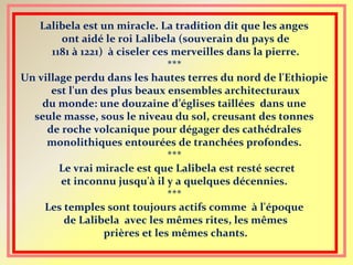 Lalibela est un miracle. La tradition dit que les anges
ont aidé le roi Lalibela (souverain du pays de
1181 à 1221) à ciseler ces merveilles dans la pierre.
***
Un village perdu dans les hautes terres du nord de l'Ethiopie
est l'un des plus beaux ensembles architecturaux
du monde: une douzaine d’églises taillées dans une
seule masse, sous le niveau du sol, creusant des tonnes
de roche volcanique pour dégager des cathédrales
monolithiques entourées de tranchées profondes.
***
Le vrai miracle est que Lalibela est resté secret
et inconnu jusqu'à il y a quelques décennies.
***
Les temples sont toujours actifs comme à l'époque
de Lalibela avec les mêmes rites, les mêmes
prières et les mêmes chants.
 