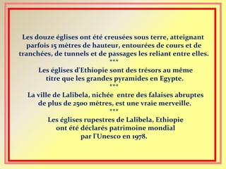 Les douze églises ont été creusées sous terre, atteignant
parfois 15 mètres de hauteur, entourées de cours et de
tranchées, de tunnels et de passages les reliant entre elles.
***
Les églises d'Ethiopie sont des trésors au même
titre que les grandes pyramides en Egypte.
***
La ville de Lalibela, nichée entre des falaises abruptes
de plus de 2500 mètres, est une vraie merveille.
***
Les églises rupestres de Lalibela, Ethiopie
ont été déclarés patrimoine mondial
par l'Unesco en 1978.
 