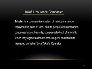 11
Takaful Insurance Companies
Takaful is a co-operative system of reimbursement or
repayment in case of loss, paid to people and companies
concerned about hazards, compensated out of a fund to
which they agree to donate small regular contributions
managed on behalf by a Takaful Operator
 