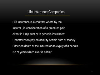 5
Life Insurance Companies
Life insurance is a contract where by the
Insurer , in consideration of a premium paid
either in lump sum or in periodic installment
Undertakes to pay an annuity certain sum of money
Either on death of the insured or an expiry of a certain
No of years which ever is earlier.
 
