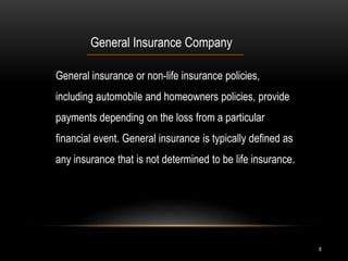 8
General Insurance Company
General insurance or non-life insurance policies,
including automobile and homeowners policies, provide
payments depending on the loss from a particular
financial event. General insurance is typically defined as
any insurance that is not determined to be life insurance.
 