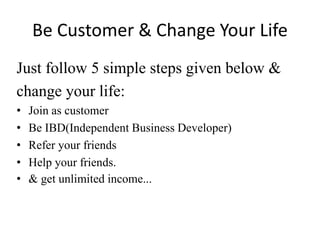 Be Customer & Change Your Life
Just follow 5 simple steps given below &
change your life:
• Join as customer
• Be IBD(Independent Business Developer)
• Refer your friends
• Help your friends.
• & get unlimited income...
 