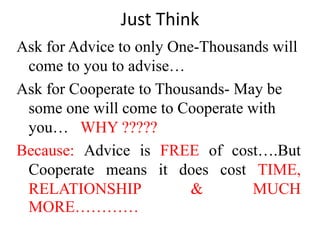 Just Think
Ask for Advice to only One-Thousands will
come to you to advise…
Ask for Cooperate to Thousands- May be
some one will come to Cooperate with
you… WHY ?????
Because: Advice is FREE of cost….But
Cooperate means it does cost TIME,
RELATIONSHIP & MUCH
MORE…………
 