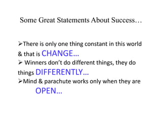 Some Great Statements About Success…
There is only one thing constant in this world
& that is CHANGE…
 Winners don’t do different things, they do
things DIFFERENTLY…
Mind & parachute works only when they are
OPEN…
 