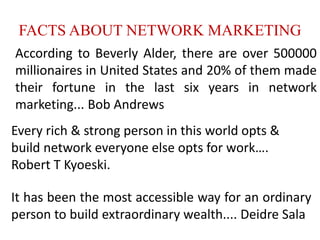 FACTS ABOUT NETWORK MARKETING
According to Beverly Alder, there are over 500000
millionaires in United States and 20% of them made
their fortune in the last six years in network
marketing... Bob Andrews
It has been the most accessible way for an ordinary
person to build extraordinary wealth.... Deidre Sala
Every rich & strong person in this world opts &
build network everyone else opts for work….
Robert T Kyoeski.
 