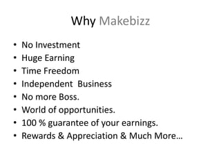 Why Makebizz
• No Investment
• Huge Earning
• Time Freedom
• Independent Business
• No more Boss.
• World of opportunities.
• 100 % guarantee of your earnings.
• Rewards & Appreciation & Much More…
 