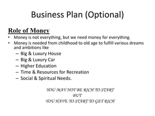 Business Plan (Optional)
Role of Money
• Money is not everything, but we need money for everything.
• Money is needed from childhood to old age to fulfill various dreams
and ambitions like
– Big & Luxury House
– Big & Luxury Car
– Higher Education
– Time & Resources for Recreation
– Social & Spiritual Needs.
YOU MAY NOT BE RICH TO START
BUT
YOU HAVE TO START TO GET RICH
 