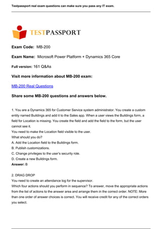 Testpassport real exam questions can make sure you pass any IT exam.
Exam Code: MB-200
Exam Name: Microsoft Power Platform + Dynamics 365 Core
Full version: 161 Q&As
Visit more information about MB-200 exam:
MB-200 Real Questions
Share some MB-200 questions and answers below.
1. You are a Dynamics 365 for Customer Service system administrator. You create a custom
entity named Buildings and add it to the Sales app. When a user views the Buildings form, a
field for Location is missing. You create the field and add the field to the form, but the user
cannot see it.
You need to make the Location field visible to the user.
What should you do?
A. Add the Location field to the Buildings form.
B. Publish customizations.
C. Change privileges to the user’s security role.
D. Create a new Buildings form.
Answer: B
2. DRAG DROP
You need to create an attendance log for the supervisor.
Which four actions should you perform in sequence? To answer, move the appropriate actions
from the list of actions to the answer area and arrange them in the correct order. NOTE: More
than one order of answer choices is correct. You will receive credit for any of the correct orders
you select.
 