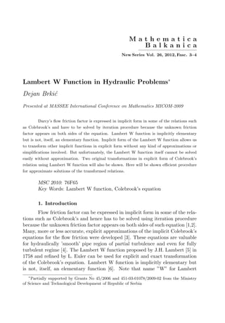 M a t h e m a t i c a
B a l k a n i c a
—————————
New Series Vol. 26, 2012, Fasc. 3–4
Lambert W Function in Hydraulic Problems∗
Dejan Brkić
Presented at MASSEE International Conference on Mathematics MICOM-2009
Darcy’s flow friction factor is expressed in implicit form in some of the relations such
as Colebrook’s and have to be solved by iteration procedure because the unknown friction
factor appears on both sides of the equation. Lambert W function is implicitly elementary
but is not, itself, an elementary function. Implicit form of the Lambert W function allows us
to transform other implicit functions in explicit form without any kind of approximations or
simplifications involved. But unfortunately, the Lambert W function itself cannot be solved
easily without approximation. Two original transformations in explicit form of Colebrook’s
relation using Lambert W function will also be shown. Here will be shown efficient procedure
for approximate solutions of the transformed relations.
MSC 2010: 76F65
Key Words: Lambert W function, Colebrook’s equation
1. Introduction
Flow friction factor can be expressed in implicit form in some of the rela-
tions such as Colebrook’s and hence has to be solved using iteration procedure
because the unknown friction factor appears on both sides of such equation [1,2].
Many, more or less accurate, explicit approximations of the implicit Colebrook’s
equations for the flow friction were developed [3]. These equations are valuable
for hydraulically ’smooth’ pipe region of partial turbulence and even for fully
turbulent regime [4]. The Lambert W function proposed by J.H. Lambert [5] in
1758 and refined by L. Euler can be used for explicit and exact transformation
of the Colebrook’s equation. Lambert W function is implicitly elementary but
is not, itself, an elementary function [6]. Note that name ”W” for Lambert
∗
Partially supported by Grants No 45/2006 and 451-03-01078/2009-02 from the Ministry
of Science and Technological Development of Republic of Serbia
 