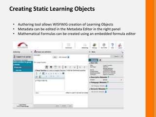 Creating Static Learning Objects
• Authoring tool allows WISYWIG creation of Learning Objects
• Metadata can be edited in the Metadata Editor in the right panel
• Mathematical Formulas can be created using an embedded formula editor
 
