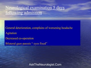 Neurological examination 5 days following admission General deterioration, complains of worsening headache Agitation Decreased co-operation Bilateral gaze paresis “ eyes fixed” 