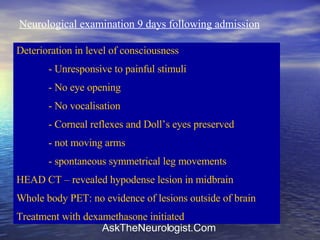 Neurological examination 9 days following admission Deterioration in level of consciousness - Unresponsive to painful stimuli - No eye opening - No vocalisation - Corneal reflexes and Doll’s eyes preserved - not moving arms - spontaneous symmetrical leg movements HEAD CT – revealed hypodense lesion in midbrain Whole body PET: no evidence of lesions outside of brain Treatment with dexamethasone initiated 