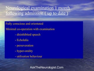 Neurological examination 1 month following admission ( up to date ) Fully conscious and orientated Minimal co-operation with examination - disinhibited speech - Echolalia - perseveration - hyper-orality - utilisation behaviour 