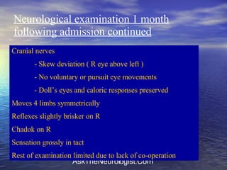 Neurological examination 1 month following admission continued Cranial nerves - Skew deviation ( R eye above left ) - No voluntary or pursuit eye movements - Doll’s eyes and caloric responses preserved Moves 4 limbs symmetrically  Reflexes slightly brisker on R Chadok on R Sensation grossly in tact Rest of examination limited due to lack of co-operation 