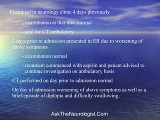 Examined in neurology clinic 4 days previously - examination at that time normal - sent for CT ambulatory 2 days prior to admission presented to ER due to worsening of above symptoms - examination normal - treatment commenced with aspirin and patient advised to    continue investigation on ambulatory basis CT performed on day prior to admission normal On day of admission worsening of above symptoms as well as a brief episode of diplopia and difficulty swallowing. 