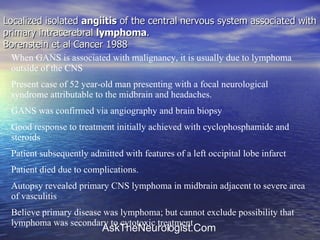 Localized isolated  angiitis  of the central nervous system associated with primary intracerebral  lymphoma .  Borenstein et al Cancer 1988 When GANS is associated with malignancy, it is usually due to lymphoma outside of the CNS Present case of 52 year-old man presenting with a focal neurological syndrome attributable to the midbrain and headaches. GANS was confirmed via angiography and brain biopsy Good response to treatment initially achieved with cyclophosphamide and steroids Patient subsequently admitted with features of a left occipital lobe infarct Patient died due to complications.  Autopsy revealed primary CNS lymphoma in midbrain adjacent to severe area of vasculitis Believe primary disease was lymphoma; but cannot exclude possibility that lymphoma was secondary to cytotoxic treatment 