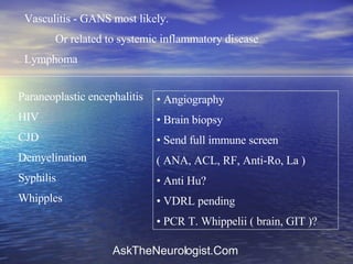 Vasculitis - GANS most likely.  Or related to systemic inflammatory disease Lymphoma Paraneoplastic encephalitis HIV  CJD Demyelination Syphilis  Whipples Angiography Brain biopsy Send full immune screen  ( ANA, ACL, RF, Anti-Ro, La ) Anti Hu? VDRL pending PCR T. Whippelii ( brain, GIT )? 