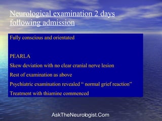 Neurological examination 2 days following admission Fully conscious and orientated PEARLA Skew deviation with no clear cranial nerve lesion Rest of examination as above Psychiatric examination revealed “ normal grief reaction” Treatment with thiamine commenced 