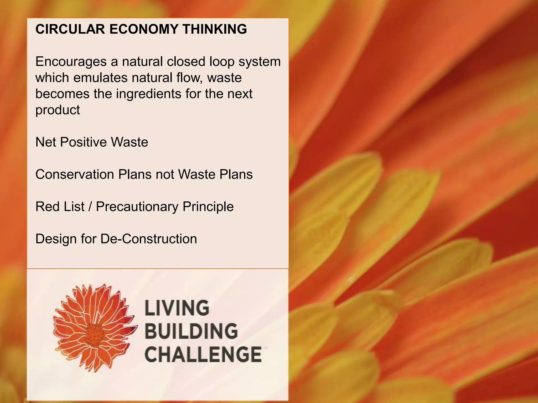 CIRCULAR ECONOMY THINKING
Encourages a natural closed loop system
which emulates natural flow, waste
becomes the ingredients for the next
product
Net Positive Waste
Conservation Plans not Waste Plans
Red List / Precautionary Principle
Design for De-Construction
 