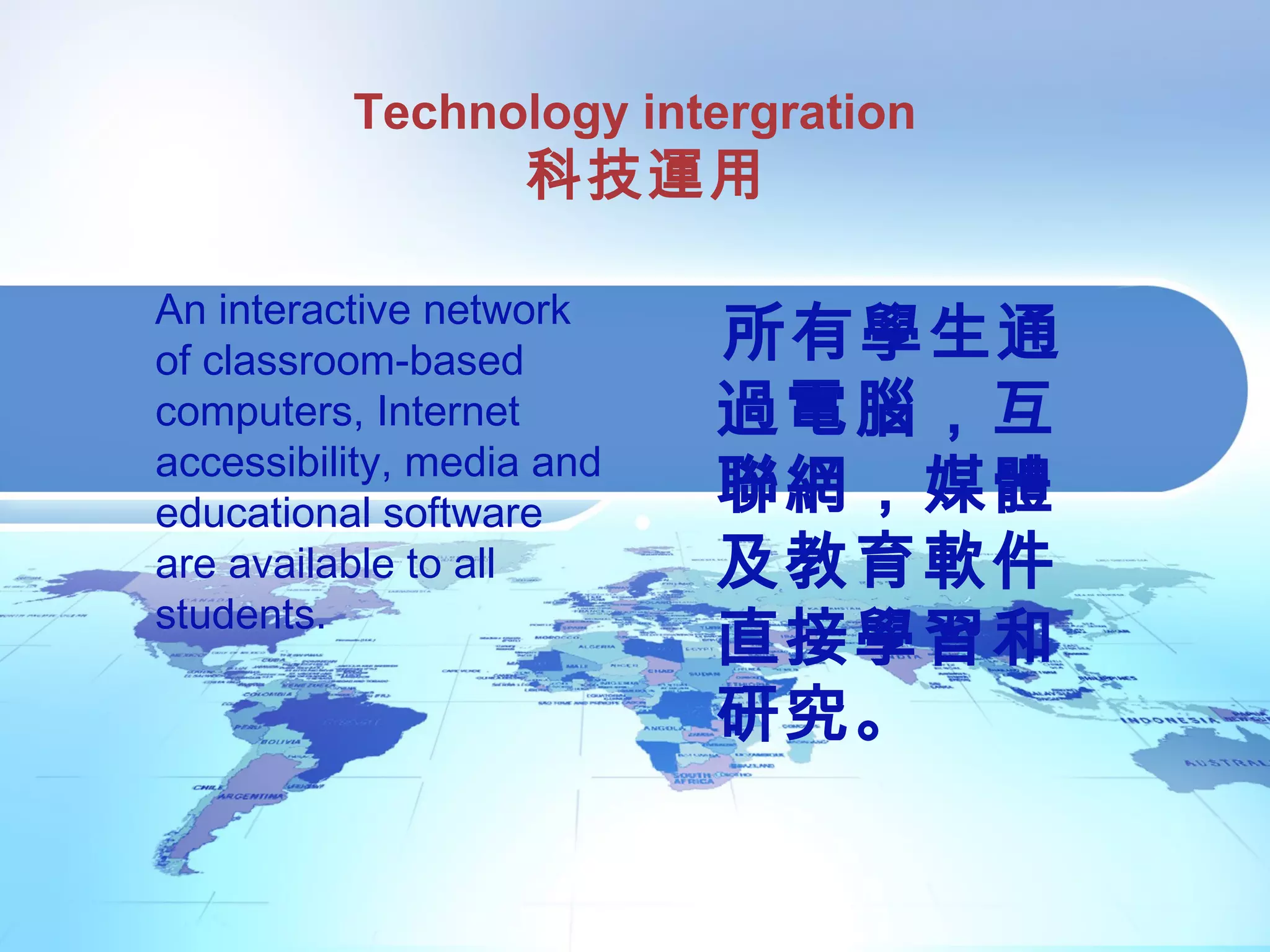 Technology intergration
科技運用
所有學生通
過電腦，互
聯網，媒體
及教育軟件
直接學習和
研究。
An interactive network
of classroom-based
computers, Internet
accessibility, media and
educational software
are available to all
students.
 