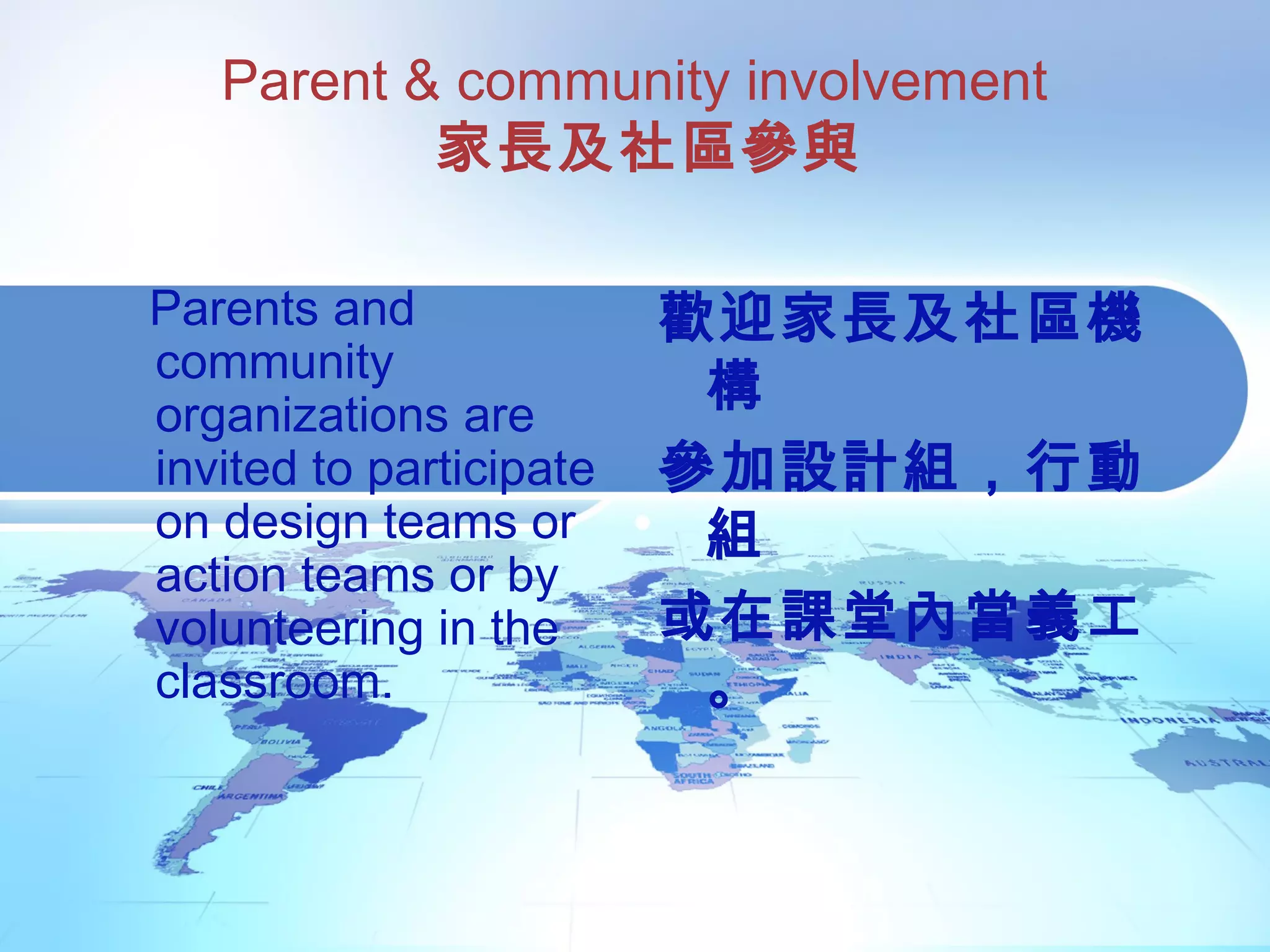 Parent & community involvement
家長及社區參與
Parents and
community
organizations are
invited to participate
on design teams or
action teams or by
volunteering in the
classroom.
歡迎家長及社區機
構
參加設計組，行動
組
或在課堂內當義工
。
 