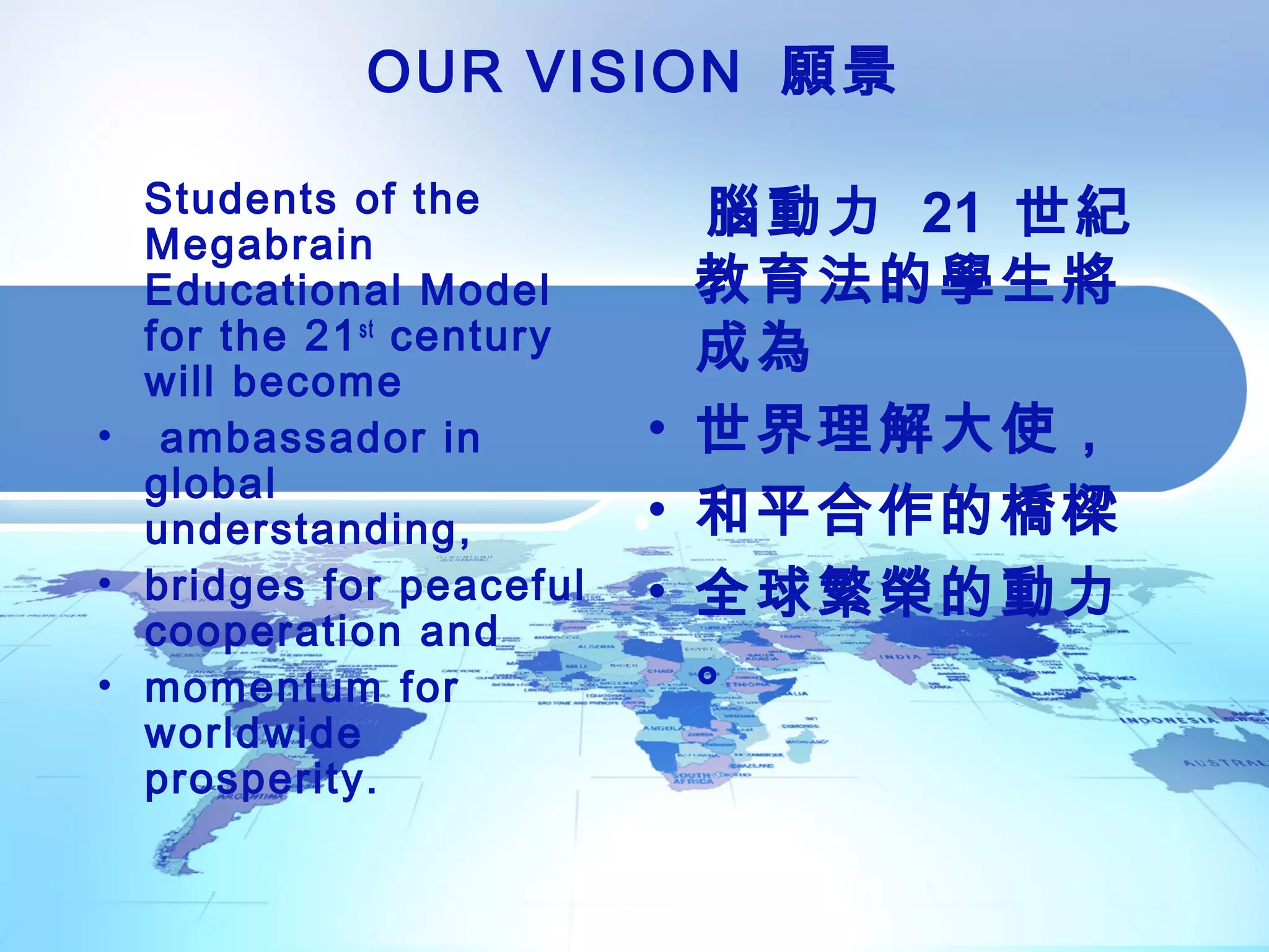 OUR VISION 願景
Students of the
Megabrain
Educational Model
for the 21st
century
will become
• ambassador in
global
understanding,
• bridges for peaceful
cooperation and
• momentum for
worldwide
prosperity.
腦動力 21 世紀
教育法的學生將
成為
• 世界理解大使，
• 和平合作的橋樑
• 全球繁榮的動力
。
 