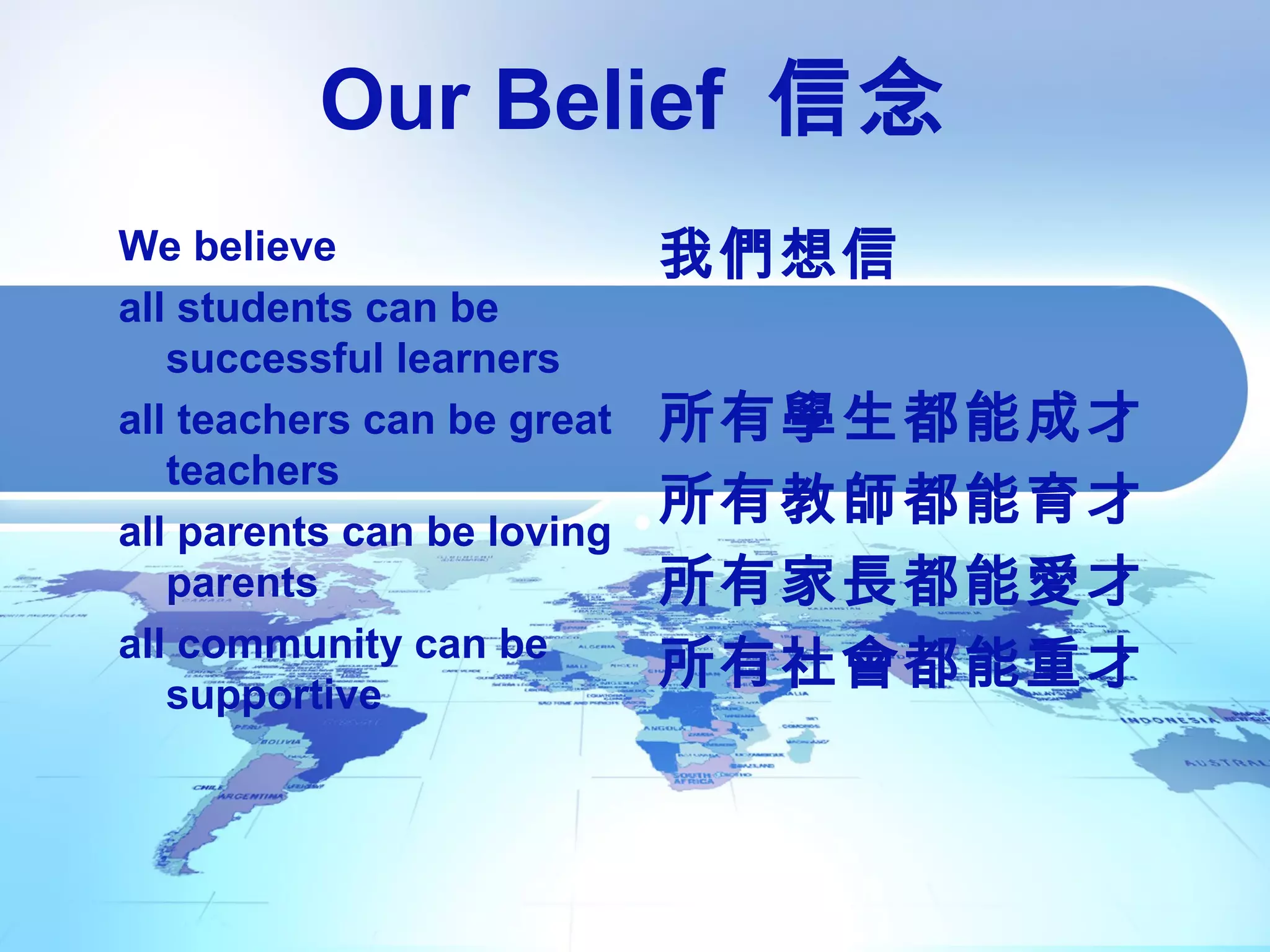 Our Belief 信念
We believe
all students can be
successful learners
all teachers can be great
teachers
all parents can be loving
parents
all community can be
supportive
我們想信
所有學生都能成才
所有教師都能育才
所有家長都能愛才
所有社會都能重才
 