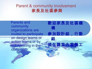 Parent & community involvement
家長及社區參與
Parents and
community
organizations are
invited to participate
on design teams or
action teams or by
volunteering in the
classroom.
歡迎家長及社區機
構
參加設計組，行動
組
或在課堂內當義工
。
 
