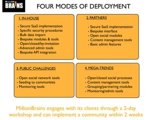 4. MEGA-TRENDS
1. IN-HOUSE 2. PARTNERS
3. PUBLIC CHALLENGES
FOUR MODES OF DEPLOYMENT
- Secure SaaS implementation
- Speciﬁc security procedures
- Bulk data import
- Bespoke modules & tools
- Open/closed/by-invitation
- Advanced admin tools
- Bespoke API integration
- Secure SaaS implementation
- Bespoke interface
- Open social modules
- Content management tools
- Basic admin features
- Open social network tools
- Seeding to communities
- Monitoring tools
- Open/closed social processes
- Content management tools
- Grouping/partnering modules
- Monitoring/admin tools
MillionBrains engages with its clients through a 2-day
workshop and can implement a community within 2 weeks
 
