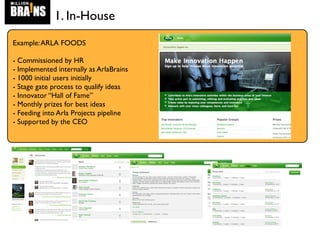 1. In-House
Example:ARLA FOODS
- Commissioned by HR
- Implemented internally as ArlaBrains
- 1000 initial users initially
- Stage gate process to qualify ideas
- Innovator “Hall of Fame”
- Monthly prizes for best ideas
- Feeding into Arla Projects pipeline
- Supported by the CEO
 